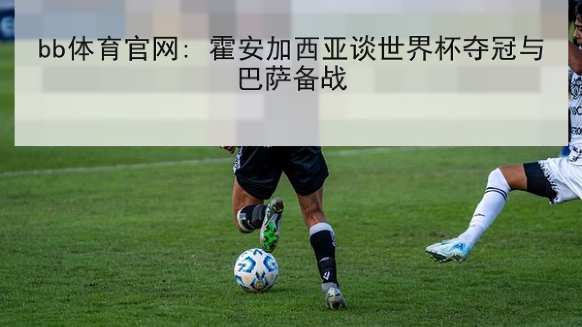 bb体育官网: 霍安加西亚谈世界杯夺冠与巴萨备战 bb体育官网: 霍安加西亚谈世界杯夺冠与巴萨备战