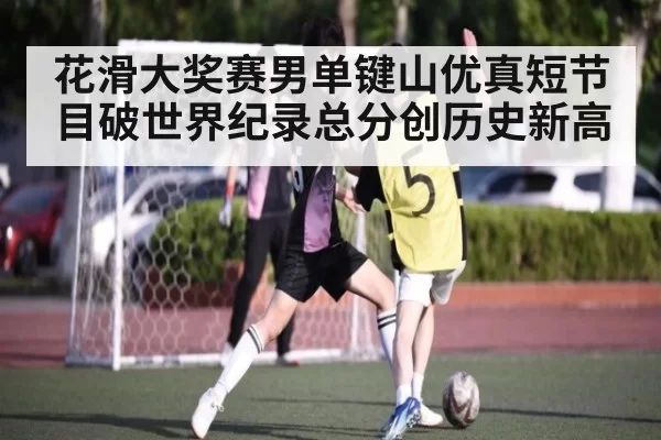 花滑大奖赛男单键山优真短节目破世界纪录总分创历史新高