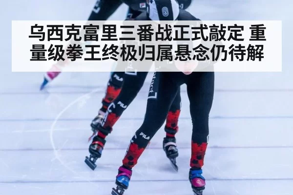 乌西克富里三番战正式敲定 重量级拳王终极归属悬念仍待解