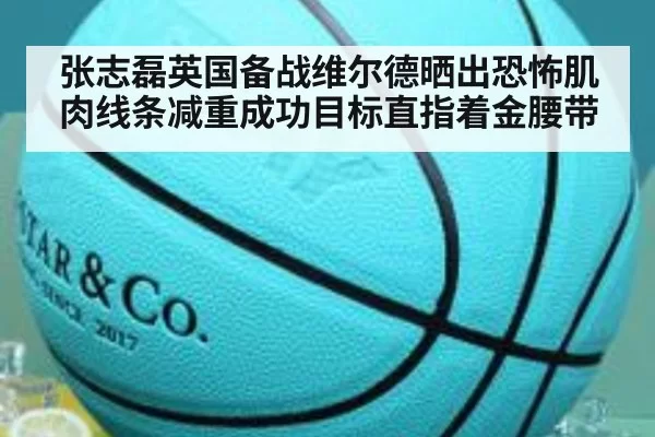 张志磊英国备战维尔德晒出恐怖肌肉线条减重成功目标直指着金腰带